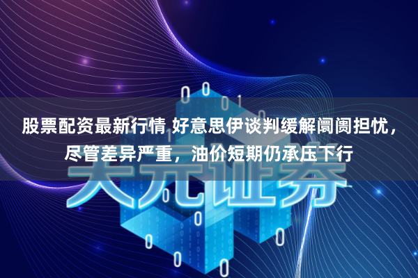 股票配资最新行情 好意思伊谈判缓解阛阓担忧，尽管差异严重，油价短期仍承压下行