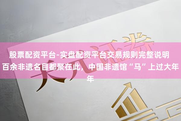 股票配资平台-实盘配资平台交易规则完整说明 百余非遗名目都聚在此，中国非遗馆“马”上过大年