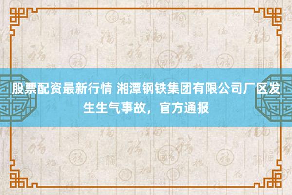 股票配资最新行情 湘潭钢铁集团有限公司厂区发生生气事故，官方通报