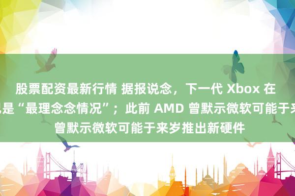股票配资最新行情 据报说念，下一代 Xbox 在 2027 年发布已是“最理念念情况”；此前 AMD 曾默示微软可能于来岁推出新硬件