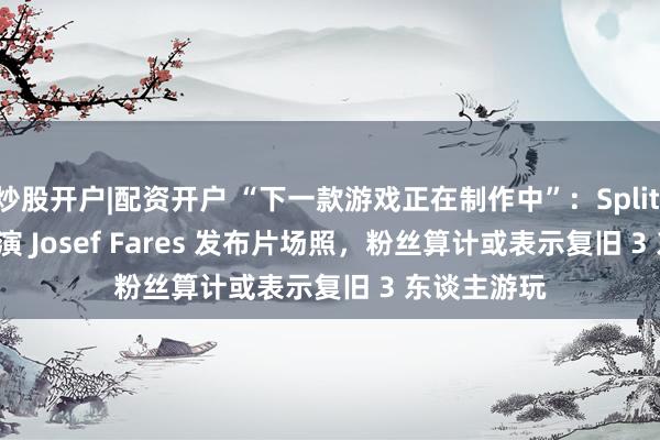 炒股开户|配资开户 “下一款游戏正在制作中”：Split Fiction 导演 Josef Fares 发布片场照，粉丝算计或表示复旧 3 东谈主游玩