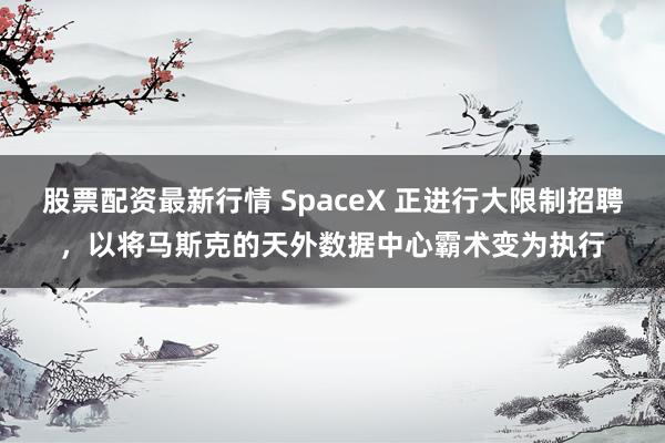 股票配资最新行情 SpaceX 正进行大限制招聘，以将马斯克的天外数据中心霸术变为执行