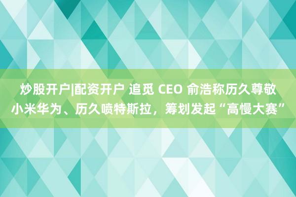 炒股开户|配资开户 追觅 CEO 俞浩称历久尊敬小米华为、历久喷特斯拉，筹划发起“高慢大赛”