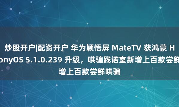 炒股开户|配资开户 华为颖悟屏 MateTV 获鸿蒙 HarmonyOS 5.1.0.239 升级，哄骗践诺室新增上百款尝鲜哄骗