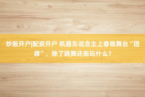 炒股开户|配资开户 机器东说念主上春晚舞台“团建”，除了跳舞还能玩什么？