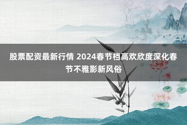 股票配资最新行情 2024春节档高欢欣度深化春节不雅影新风俗