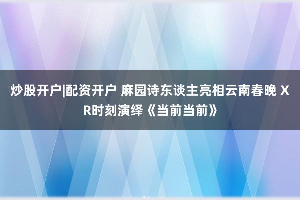 炒股开户|配资开户 麻园诗东谈主亮相云南春晚 XR时刻演绎《当前当前》