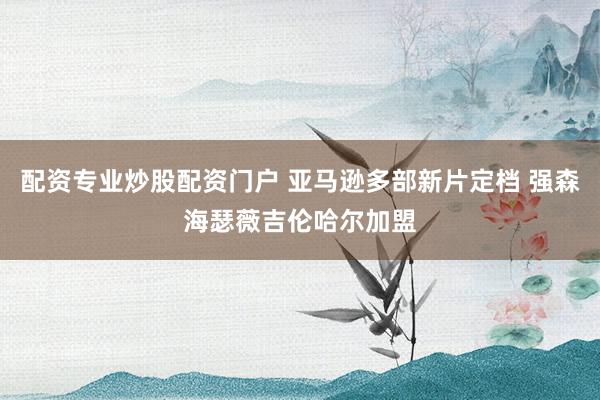 配资专业炒股配资门户 亚马逊多部新片定档 强森海瑟薇吉伦哈尔加盟