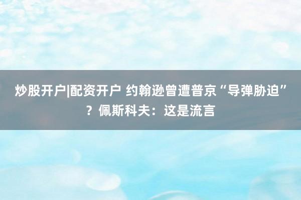炒股开户|配资开户 约翰逊曾遭普京“导弹胁迫”？佩斯科夫：这是流言