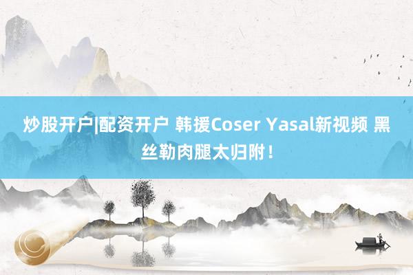 炒股开户|配资开户 韩援Coser Yasal新视频 黑丝勒肉腿太归附！