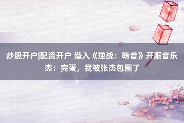 炒股开户|配资开户 潜入《逆战：畴昔》开服音乐杰：完蛋，我被张杰包围了