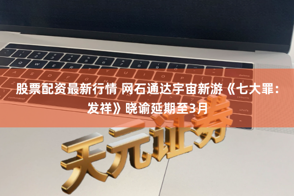 股票配资最新行情 网石通达宇宙新游《七大罪：发祥》晓谕延期至3月