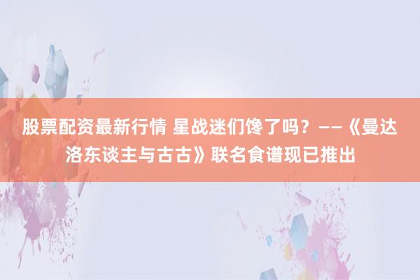 股票配资最新行情 星战迷们馋了吗？——《曼达洛东谈主与古古》联名食谱现已推出