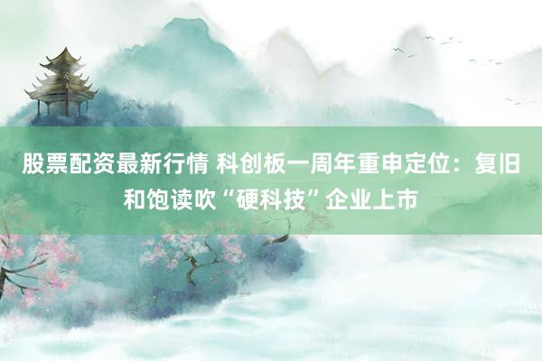 股票配资最新行情 科创板一周年重申定位：复旧和饱读吹“硬科技”企业上市