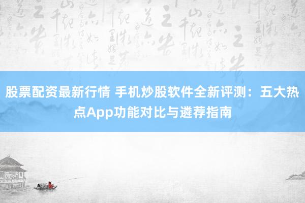 股票配资最新行情 手机炒股软件全新评测：五大热点App功能对比与遴荐指南