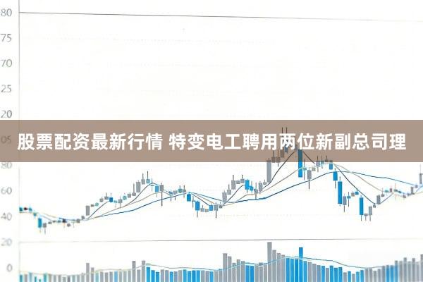 股票配资最新行情 特变电工聘用两位新副总司理