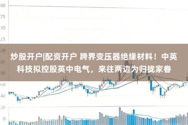 炒股开户|配资开户 跨界变压器绝缘材料！中英科技拟控股英中电气，来往两边为归拢家眷