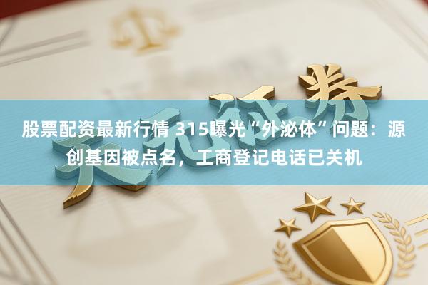 股票配资最新行情 315曝光“外泌体”问题：源创基因被点名，工商登记电话已关机
