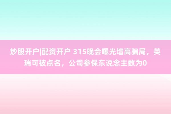 炒股开户|配资开户 315晚会曝光增高骗局，英瑞可被点名，公司参保东说念主数为0