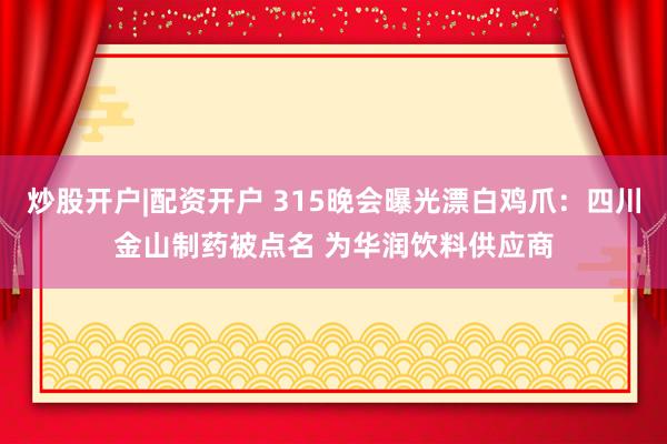 炒股开户|配资开户 315晚会曝光漂白鸡爪：四川金山制药被点名 为华润饮料供应商