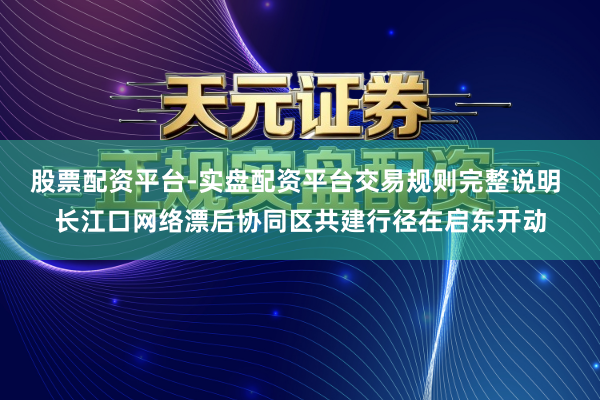 股票配资平台-实盘配资平台交易规则完整说明 长江口网络漂后协同区共建行径在启东开动