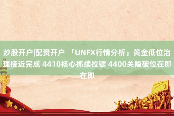 炒股开户|配资开户 「UNFX行情分析」黄金低位治理接近完成 4410核心抓续拉锯 4400关隘破位在即