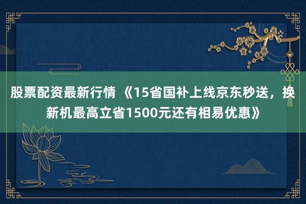 股票配资最新行情 《15省国补上线京东秒送，换新机最高立省1500元还有相易优惠》