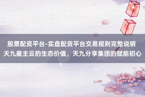股票配资平台-实盘配资平台交易规则完整说明 天九雇主云的生态价值，天九分享集团的赋能初心