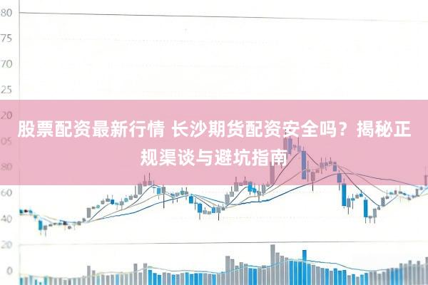 股票配资最新行情 长沙期货配资安全吗？揭秘正规渠谈与避坑指南