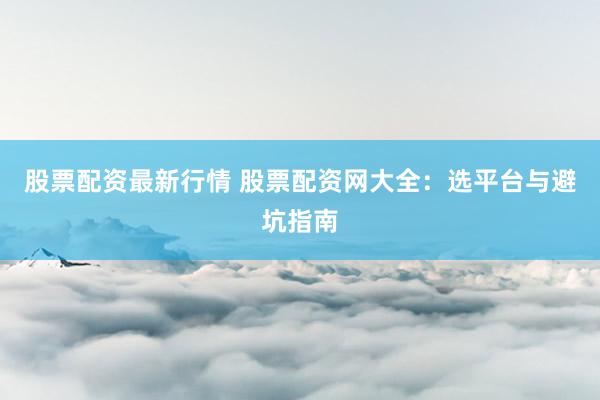 股票配资最新行情 股票配资网大全：选平台与避坑指南