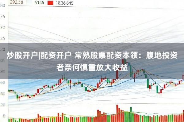 炒股开户|配资开户 常熟股票配资本领：腹地投资者奈何慎重放大收益