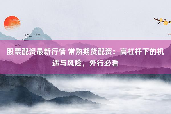 股票配资最新行情 常熟期货配资：高杠杆下的机遇与风险，外行必看