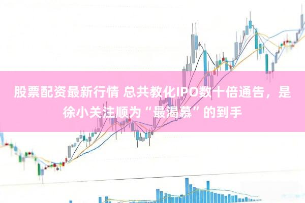 股票配资最新行情 总共教化IPO数十倍通告，是徐小关注顺为“最渴慕”的到手