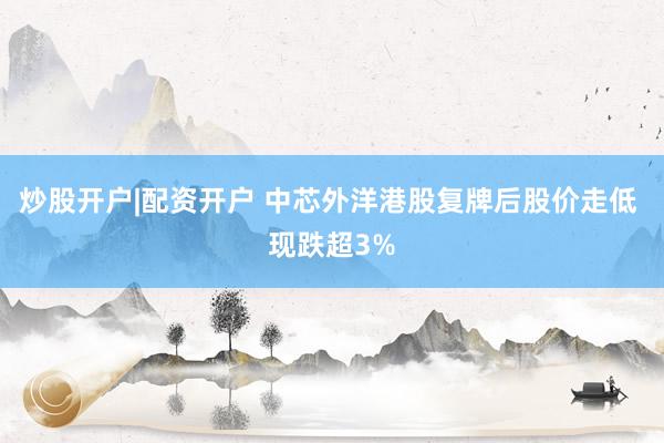 炒股开户|配资开户 中芯外洋港股复牌后股价走低 现跌超3%