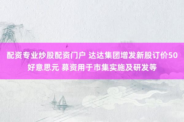 配资专业炒股配资门户 达达集团增发新股订价50好意思元 募资用于市集实施及研发等