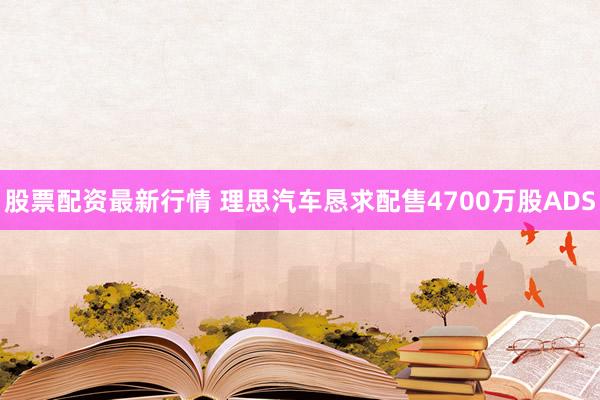 股票配资最新行情 理思汽车恳求配售4700万股ADS