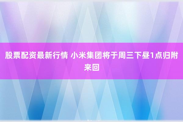 股票配资最新行情 小米集团将于周三下昼1点归附来回