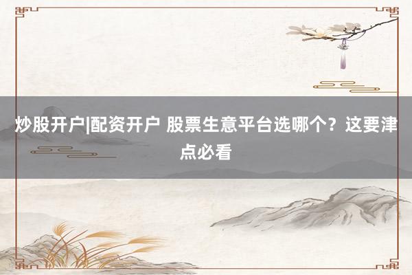 炒股开户|配资开户 股票生意平台选哪个？这要津点必看