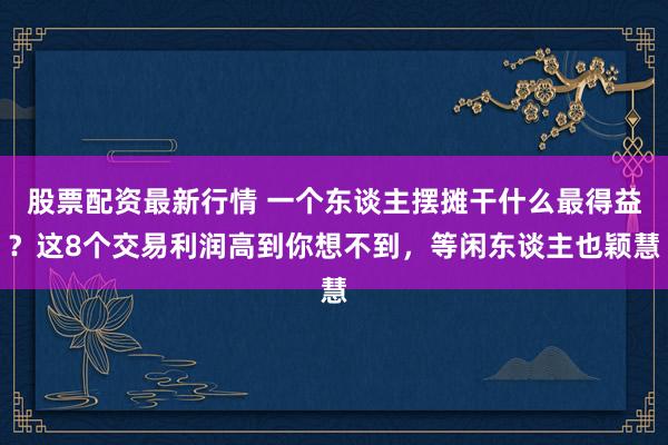 股票配资最新行情 一个东谈主摆摊干什么最得益？这8个交易利润高到你想不到，等闲东谈主也颖慧