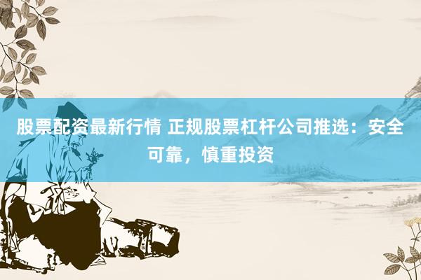 股票配资最新行情 正规股票杠杆公司推选：安全可靠，慎重投资