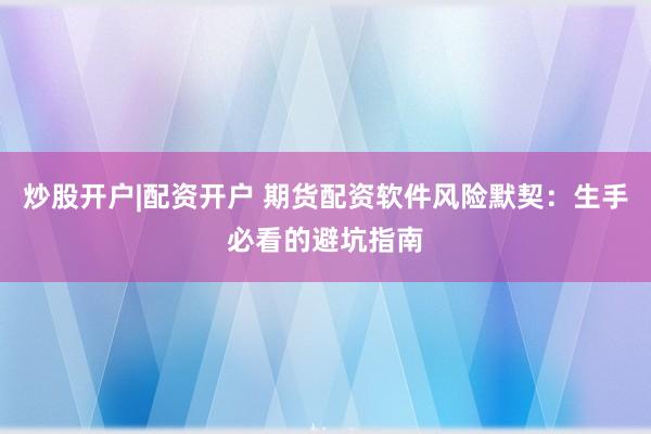 炒股开户|配资开户 期货配资软件风险默契：生手必看的避坑指南