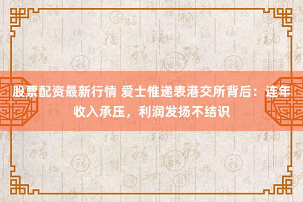 股票配资最新行情 爱士惟递表港交所背后：连年收入承压，利润发扬不结识