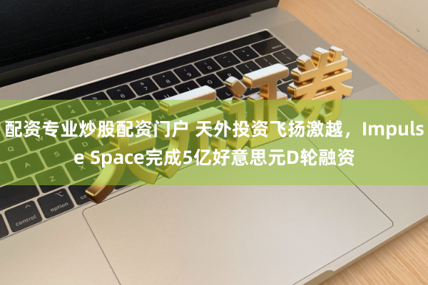 配资专业炒股配资门户 天外投资飞扬激越，Impulse Space完成5亿好意思元D轮融资