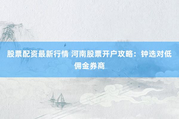 股票配资最新行情 河南股票开户攻略：钟选对低佣金券商