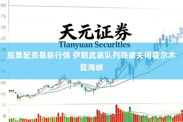 股票配资最新行情 伊朗武装队列晓谕关闭霍尔木兹海峡