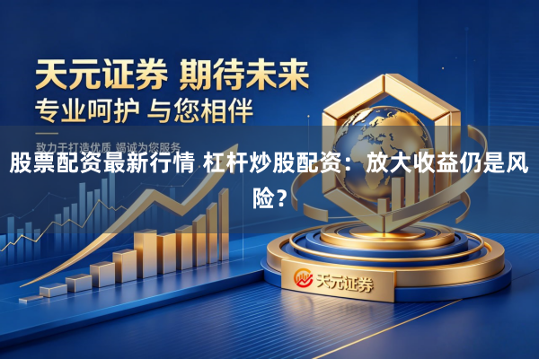 股票配资最新行情 杠杆炒股配资：放大收益仍是风险？