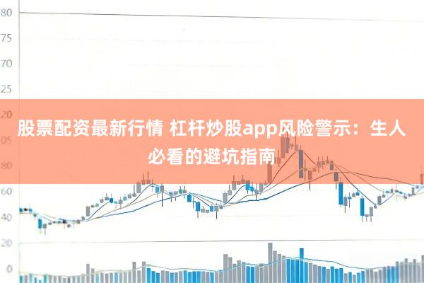 股票配资最新行情 杠杆炒股app风险警示：生人必看的避坑指南