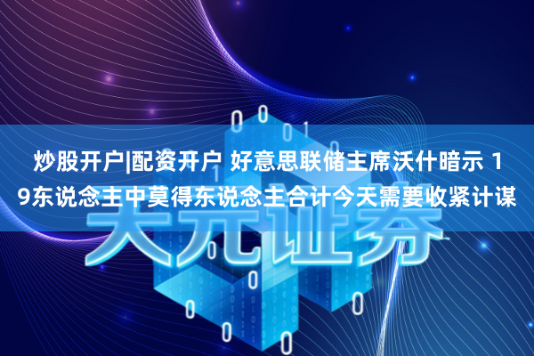 炒股开户|配资开户 好意思联储主席沃什暗示 19东说念主中莫得东说念主合计今天需要收紧计谋
