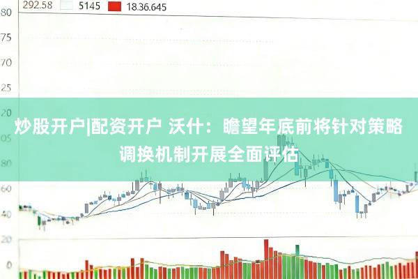 炒股开户|配资开户 沃什：瞻望年底前将针对策略调换机制开展全面评估