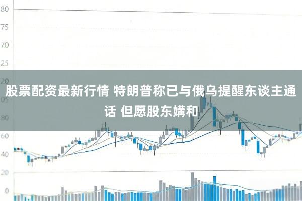 股票配资最新行情 特朗普称已与俄乌提醒东谈主通话 但愿股东媾和